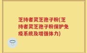 芝持者灵芝孢子粉(芝持者灵芝孢子粉保护免疫系统及增强体力)