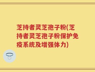 芝持者灵芝孢子粉(芝持者灵芝孢子粉保护免疫系统及增强体力)
