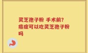 灵芝孢子粉 手术前？癌症可以吃灵芝孢子粉吗