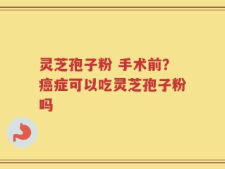 灵芝孢子粉 手术前？癌症可以吃灵芝孢子粉吗