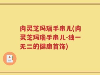 肉灵芝玛瑙手串儿(肉灵芝玛瑙手串儿-独一无二的健康首饰)
