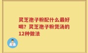 灵芝孢子粉配什么最好喝？灵芝孢子粉煲汤的12种做法