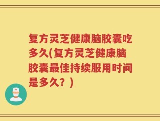 复方灵芝健康脑胶囊吃多久(复方灵芝健康脑胶囊最佳持续服用时间是多久？)