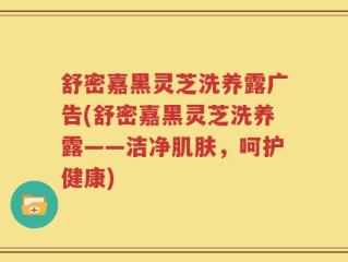 舒密嘉黑灵芝洗养露广告(舒密嘉黑灵芝洗养露——洁净肌肤，呵护健康)