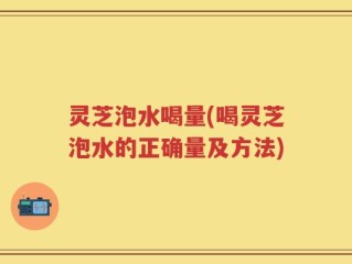 灵芝泡水喝量(喝灵芝泡水的正确量及方法)