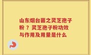 山东烟台菌之灵芝孢子粉 ？灵芝孢子粉功效与作用及用量是什么