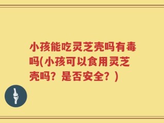 小孩能吃灵芝壳吗有毒吗(小孩可以食用灵芝壳吗？是否安全？)