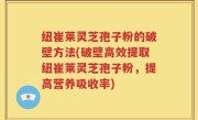 纽崔莱灵芝孢子粉的破壁方法(破壁高效提取纽崔莱灵芝孢子粉，提高营养吸收率)