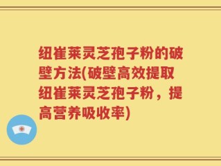 纽崔莱灵芝孢子粉的破壁方法(破壁高效提取纽崔莱灵芝孢子粉，提高营养吸收率)