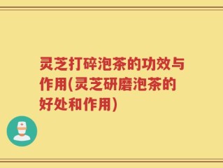 灵芝打碎泡茶的功效与作用(灵芝研磨泡茶的好处和作用)