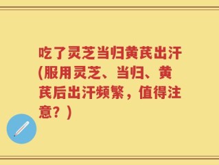 吃了灵芝当归黄芪出汗(服用灵芝、当归、黄芪后出汗频繁，值得注意？)