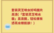套装灵芝喷水好吗图片高清(「套装灵芝喷水器」高清图，轻松拥有透亮水嫩肌肤！)