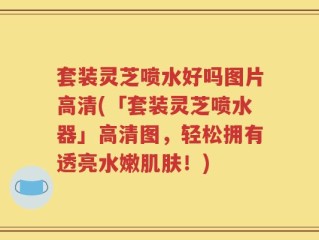 套装灵芝喷水好吗图片高清(「套装灵芝喷水器」高清图，轻松拥有透亮水嫩肌肤！)