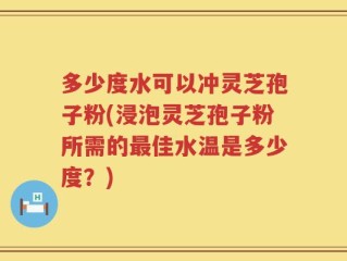 多少度水可以冲灵芝孢子粉(浸泡灵芝孢子粉所需的最佳水温是多少度？)
