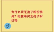 为什么灵芝孢子粉价格高？纽崔莱灵芝孢子粉价格
