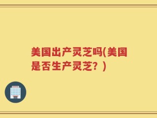 美国出产灵芝吗(美国是否生产灵芝？)