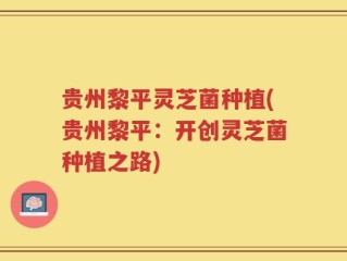 贵州黎平灵芝菌种植(贵州黎平：开创灵芝菌种植之路)