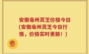 安徽亳州灵芝价格今日(安徽亳州灵芝今日行情，价格实时更新！)