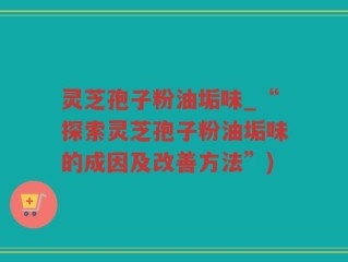 灵芝孢子粉油垢味_“探索灵芝孢子粉油垢味的成因及改善方法”)
