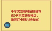 千年灵芝咖啡拍照推荐店(千年灵芝咖啡店，推荐打卡照片好去处)