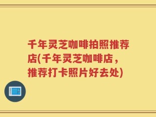 千年灵芝咖啡拍照推荐店(千年灵芝咖啡店，推荐打卡照片好去处)