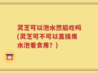 灵芝可以泡水然后吃吗(灵芝可不可以直接用水泡着食用？)
