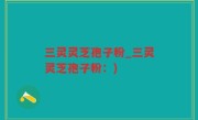 三灵灵芝孢子粉_三灵灵芝孢子粉：)