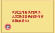 大灵芝炖骨头的做法(大灵芝炖骨头的制作方法简单易学)