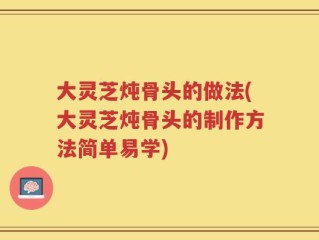 大灵芝炖骨头的做法(大灵芝炖骨头的制作方法简单易学)