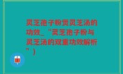 灵芝孢子粉煲灵芝汤的功效_“灵芝孢子粉与灵芝汤的双重功效解析”)
