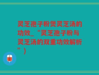 灵芝孢子粉煲灵芝汤的功效_“灵芝孢子粉与灵芝汤的双重功效解析”)