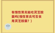 有慢性胃炎能吃灵芝胶囊吗(慢性胃炎可否食用灵芝胶囊？)