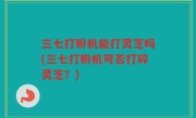 三七打粉机能打灵芝吗(三七打粉机可否打碎灵芝？)