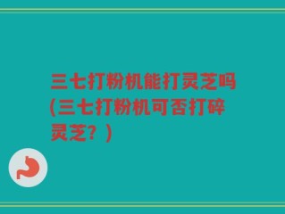 三七打粉机能打灵芝吗(三七打粉机可否打碎灵芝？)