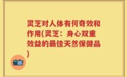 灵芝对人体有何奇效和作用(灵芝：身心双重效益的最佳天然保健品)