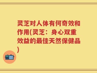 灵芝对人体有何奇效和作用(灵芝：身心双重效益的最佳天然保健品)