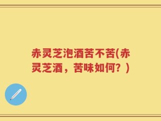 赤灵芝泡酒苦不苦(赤灵芝酒，苦味如何？)