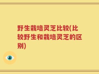 野生栽培灵芝比较(比较野生和栽培灵芝的区别)