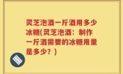 灵芝泡酒一斤酒用多少冰糖(灵芝泡酒：制作一斤酒需要的冰糖用量是多少？)