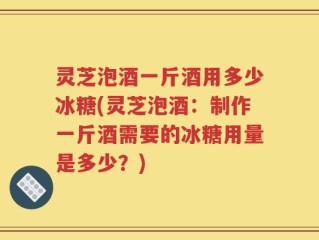 灵芝泡酒一斤酒用多少冰糖(灵芝泡酒：制作一斤酒需要的冰糖用量是多少？)
