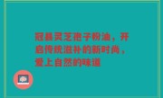 冠县灵芝孢子粉油，开启传统滋补的新时尚，爱上自然的味道