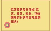 灵芝黄芪麦冬花椒(灵芝、黄芪、麦冬、花椒四味药材共同呈现健康秘诀)