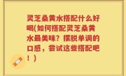 灵芝桑黄水搭配什么好喝(如何搭配灵芝桑黄水最美味？摆脱单调的口感，尝试这些搭配吧！)
