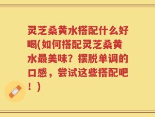 灵芝桑黄水搭配什么好喝(如何搭配灵芝桑黄水最美味？摆脱单调的口感，尝试这些搭配吧！)
