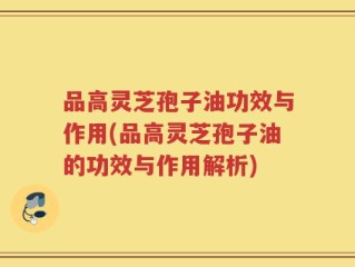 品高灵芝孢子油功效与作用(品高灵芝孢子油的功效与作用解析)