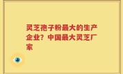 灵芝孢子粉最大的生产企业？中国最大灵芝厂家