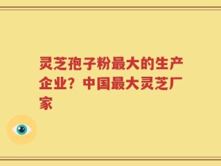 灵芝孢子粉最大的生产企业？中国最大灵芝厂家