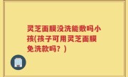 灵芝面膜没洗能敷吗小孩(孩子可用灵芝面膜免洗款吗？)