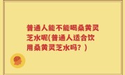 普通人能不能喝桑黄灵芝水呢(普通人适合饮用桑黄灵芝水吗？)