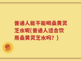 普通人能不能喝桑黄灵芝水呢(普通人适合饮用桑黄灵芝水吗？)
